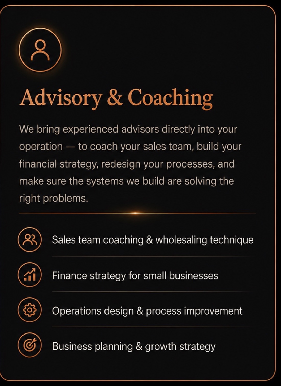 Advisory & Coaching: we bring experienced advisors directly into your operation - to coach your sales team, build your financial strategy, redesign your processes, and make sure the systems we build are solving the right problems. Sales team coaching & wholesaling technique · Finance strategy for small businesses · Operations design & process improvement · Business planning & growth strategy