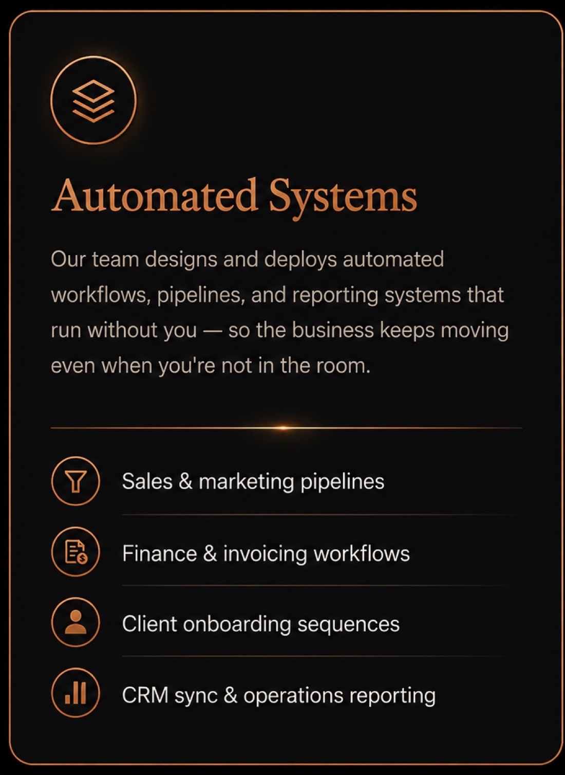 Automated Systems: our team designs and deploys automated workflows, pipelines, and reporting systems that run without you - so the business keeps moving even when you're not in the room. Sales & marketing pipelines · Finance & invoicing workflows · Client onboarding sequences · CRM sync & operations reporting