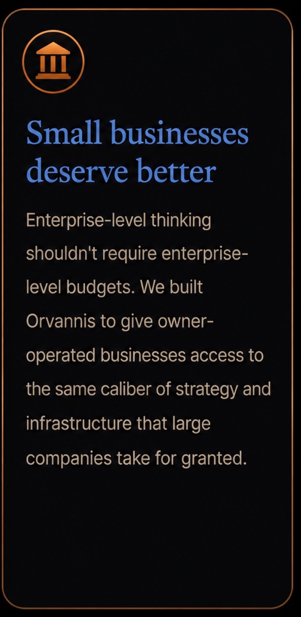 Small businesses deserve better: enterprise-level thinking shouldn't require enterprise-level budgets. We built Orvannis to give owner-operated businesses access to the same caliber of strategy and infrastructure that large companies take for granted.
