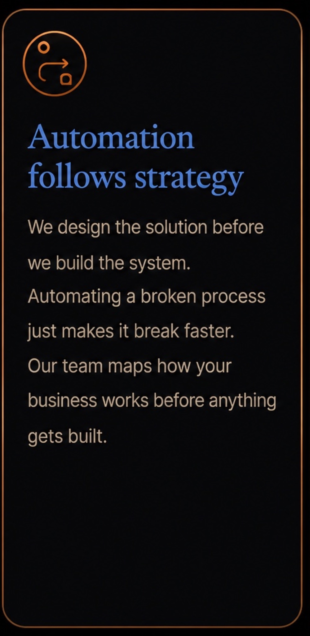 Automation follows strategy: we design the solution before we build the system. Automating a broken process just makes it break faster. Our team maps how your business works before anything gets built.