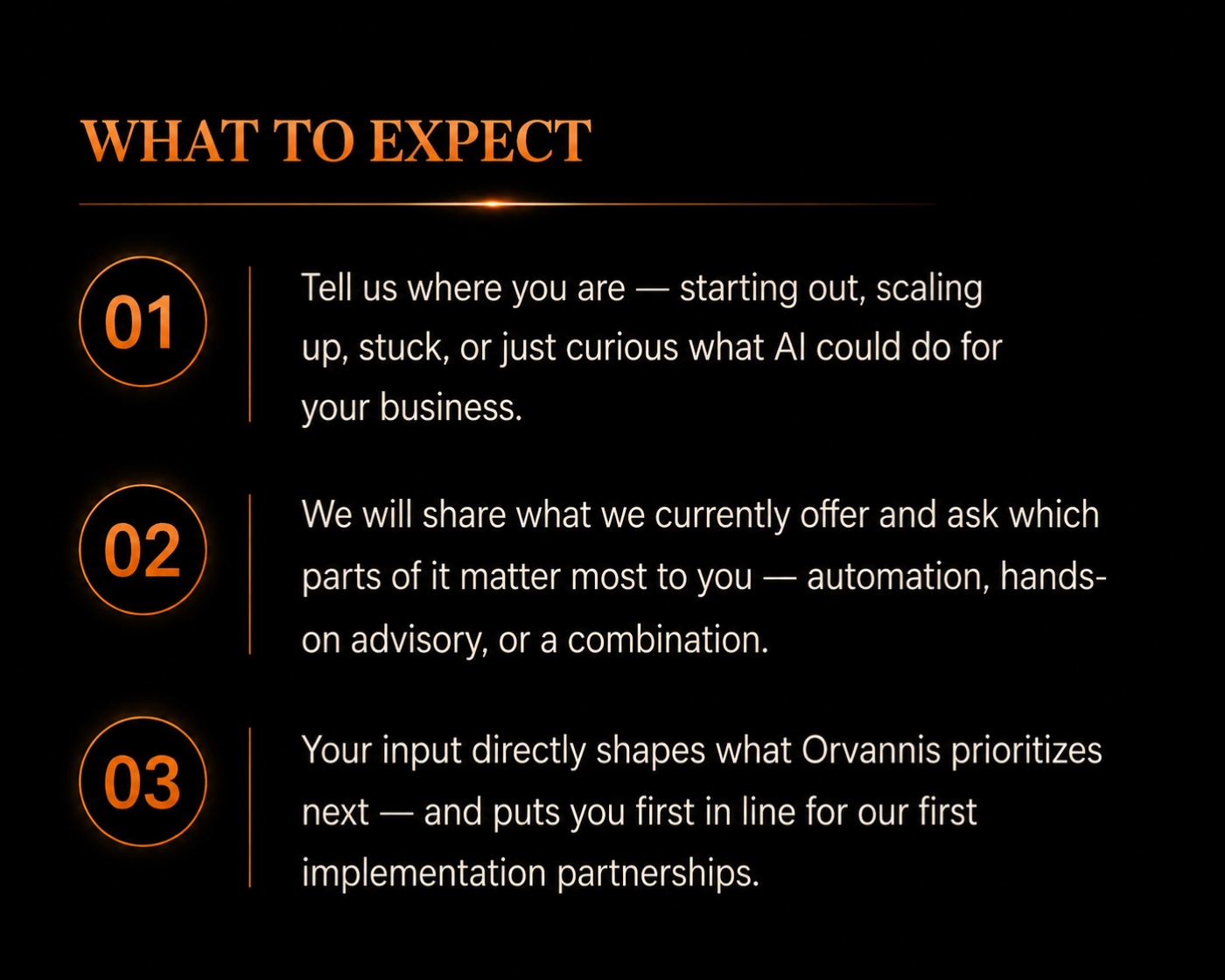 What to expect - 01: Tell us where you are: starting out, scaling up, stuck, or just curious what AI could do for your business. 02: We will share what we currently offer and ask which parts of it matter most to you - automation, hands-on advisory, or a combination. 03: Your input directly shapes what Orvannis prioritizes next - and puts you first in line for our first implementation partnerships.