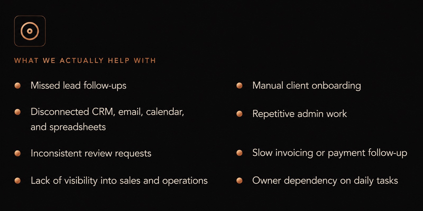 What we actually help with - missed lead follow-ups · disconnected CRM, email, calendar, and spreadsheets · inconsistent review requests · lack of visibility into sales and operations · manual client onboarding · repetitive admin work · slow invoicing or payment follow-up · owner dependency on daily tasks