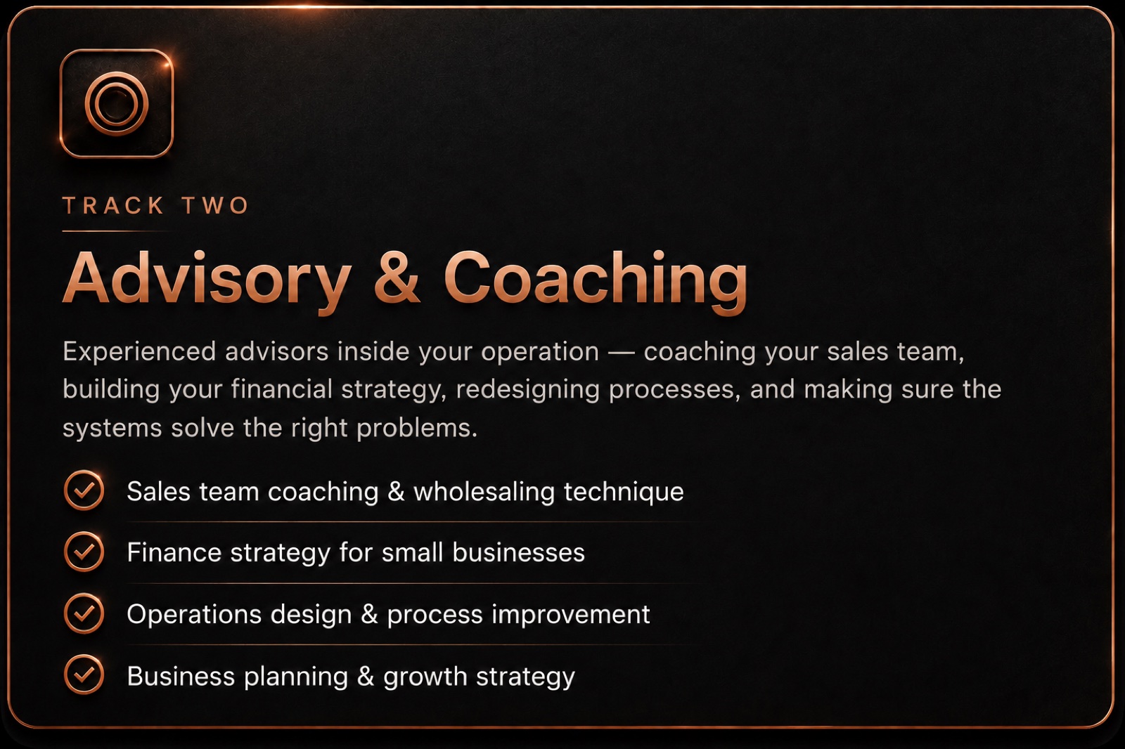 Track two - Advisory & Coaching: experienced advisors inside your operation - coaching your sales team, building your financial strategy, redesigning processes, and making sure the systems solve the right problems. Sales team coaching & wholesaling technique · Finance strategy for small businesses · Operations design & process improvement · Business planning & growth strategy