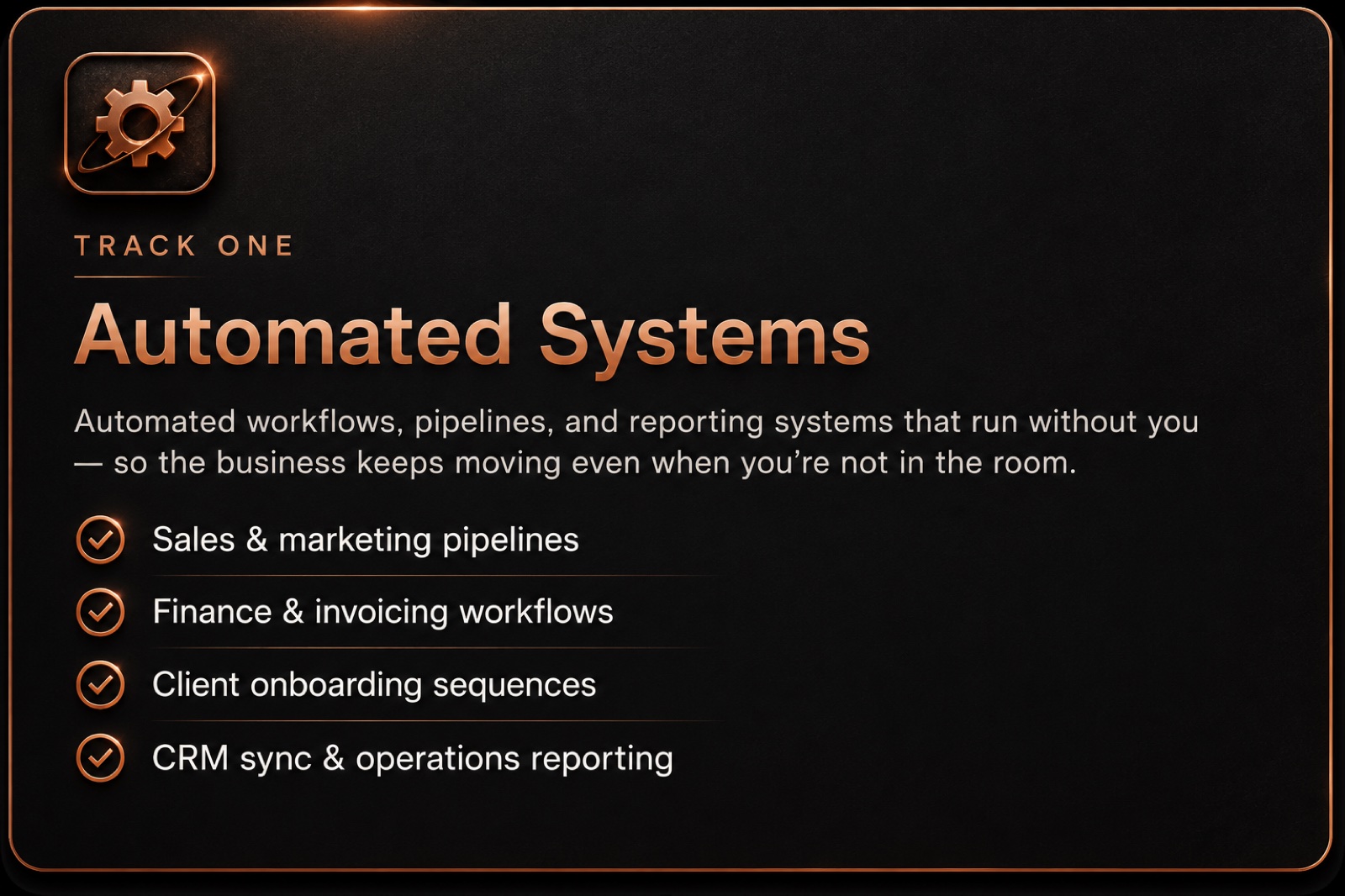 Track one - Automated Systems: automated workflows, pipelines, and reporting systems that run without you, so the business keeps moving even when you're not in the room. Sales & marketing pipelines · Finance & invoicing workflows · Client onboarding sequences · CRM sync & operations reporting